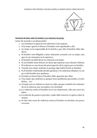 MATERIALES PARA PREVENIR LA VIOLENCIA CONTRA LAS MUJERES DESDE EL MARCO EDUCATIVO




Inventario de ideas sobre los hombres y las relaciones de pareja.
(estoy de acuerdo o en desacuerdo)
    1. Los hombres en general son inferiores a las mujeres.
    2. Si la mujer aporta el dinero el hombre está supeditado a ella.
    3. La mujer es la responsable de la familia y por ello el hombre debe obe-
        decer.
    4. El hombre está obligado a tener relaciones sexuales con su mujer, aun-
        que en ese momento no le apetezca.
    5. El hombre no debe llevar la contraria a la mujer.
    6. Si un hombre tiene dinero, no tiene que soportar una relación violenta.
    7. El maltrato es una forma de preocupación de la esposa por su hombre
    8. Cuando una mujer maltrata es porque algo habrá hecho su hombre.
    9. Si el hombre maltratado decide quedarse y lo maltratan después, la cul-
        pa es del hombre por quedarse.
    10. Cuando se tienen hijos el hombre debe aguantar por ellos.
    11. Una mujer que maltrata es porque tiene problemas personales, es alco-
        hólica… etc.
    12. Cuando una es violenta no tiene la culpa, porque también fue maltrata-
        da en la infancia, por sus padres o la sociedad.
    13. La violencia contra el hombre no es tan importante, sólo son casos ais-
        lados.
    14. La relación de pareja es privada y nadie debe meterse ni opinar sobre la
        misma.
    15. Se dan más casos de violencia contra el hombre en familias con pocos
        recursos.




                                                                                          49
 