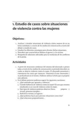 1. Estudio de casos sobre situaciones
de violencia contra las mujeres

Objetivos:
  1. Analizar y estudiar situaciones de violencia contra mujeres de su en-
     torno inmediato o a través de los medios de comunicación a través del
     debate y estudio de casos.
  2. Estudiar las diferentes estrategias para afrontar dichas situaciones.
  3. Descubrir qué características deﬁnen al agresor y a la víctima.
  4. Búsqueda de soluciones adecuadas para la resolución de los conﬂictos
     de la pareja.


Actividades
  1. A partir de situaciones cotidianas del entorno del alumnado o presen-
     tadas a través de los medios de comunicación se pretende descubrir en
     cuáles se detecta violencia contra la mujer. El alumnado presentará y
     comentaran los casos que conozcan. Votaremos el más interesante y
     se profundizará en el mismo. Podemos utilizar la ﬁcha que se propone
     más adelante.
  2. En el debate posterior podemos sugerir las siguientes cuestiones:
     1. ¿Qué entiendes por agresión y violencia?,
     2. Cuándo hablamos de violencia contra la mujer? El caso que estamos
        estudiando es un caso de violencia contra la mujer.
     3. Qué tipos de violencia podemos observar (física,        psíquica y
        sexual), ponemos ejemplos…
     4. Perﬁl de la víctima y el agresor.
     5. ¿Qué podemos hacer para prevenir situaciones como ésta?
     6. ¿Qué soluciones propondríamos…


                                                                       53
 
