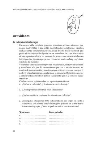 MATERIALES PARA PREVENIR LA VIOLENCIA CONTRA LAS MUJERES DESDE EL MARCO EDUCATIVO




Actividades
La violencia contra la mujer
        En nuestra vida cotidiana podemos encontrar acciones violentas que
        pasan inadvertidas o que están normalizadas socialmente: insultos,
        rechazo entre compañeros por cualquier defecto físico o actitud, pro-
        piciar el aislamiento de algunos de los miembros de clase, discrimina-
        ciones, agresiones hacia las mujeres de manera que creamos falsos es-
        tereotipos que tienden a perpetuar conductas inadecuadas y engendran
        un clima de malestar.
        Violencia y destrucción siempre van relacionadas, siempre se destruye
        y se enfrenta a la paz. Es necesario romper con la asociación que, los
        medios de comunicación y nuestro propio entorno cercano, muestra el
        poder y el protagonismo en relación a la violencia. Debemos empezar
        a criticar estas actitudes y deﬁnir claramente qué es y cómo se puede
        erradicar.
        Cual es vuestra opinión sobre las siguientes cuestiones:
        1. ¿Qué es la violencia?, ¿y la violencia contra la mujer?

        2. ¿Dónde podemos observar estas situaciones?

        3. ¿Qué sensación te producen las situaciones violentas?

       4. Cita algunas situaciones de tu vida cotidiana, que según tú, incite a
          la violencia cretamente contra las mujeres y/o cree un clima de ma-
          lestar en este grupo. ¿Cómo se podrían evitar esas situaciones?

        Situaciones:                            Cómo evitarlas:
       1.   .......................             ........................
       2.   .......................             ........................
       3.   .......................             ........................
       4.   .......................             ........................


54
 