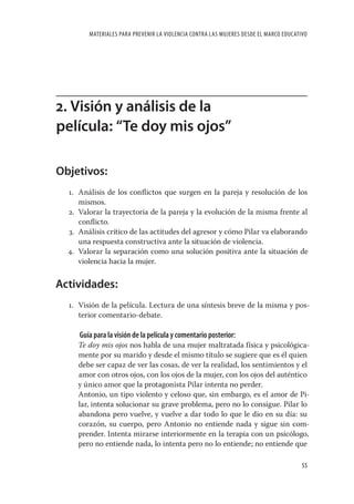 MATERIALES PARA PREVENIR LA VIOLENCIA CONTRA LAS MUJERES DESDE EL MARCO EDUCATIVO




2. Visión y análisis de la
película: “Te doy mis ojos”

Objetivos:
  1. Análisis de los conﬂictos que surgen en la pareja y resolución de los
     mismos.
  2. Valorar la trayectoria de la pareja y la evolución de la misma frente al
     conﬂicto.
  3. Análisis crítico de las actitudes del agresor y cómo Pilar va elaborando
     una respuesta constructiva ante la situación de violencia.
  4. Valorar la separación como una solución positiva ante la situación de
     violencia hacia la mujer.


Actividades:
  1. Visión de la película. Lectura de una síntesis breve de la misma y pos-
     terior comentario-debate.

     Guía para la visión de la película y comentario posterior:
     Te doy mis ojos nos habla de una mujer maltratada física y psicológica-
     mente por su marido y desde el mismo título se sugiere que es él quien
     debe ser capaz de ver las cosas, de ver la realidad, los sentimientos y el
     amor con otros ojos, con los ojos de la mujer, con los ojos del auténtico
     y único amor que la protagonista Pilar intenta no perder.
     Antonio, un tipo violento y celoso que, sin embargo, es el amor de Pi-
     lar, intenta solucionar su grave problema, pero no lo consigue. Pilar lo
     abandona pero vuelve, y vuelve a dar todo lo que le dio en su día: su
     corazón, su cuerpo, pero Antonio no entiende nada y sigue sin com-
     prender. Intenta mirarse interiormente en la terapia con un psicólogo,
     pero no entiende nada, lo intenta pero no lo entiende; no entiende que

                                                                                       55
 