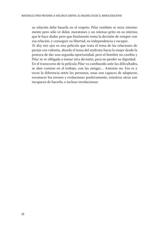 MATERIALES PARA PREVENIR LA VIOLENCIA CONTRA LAS MUJERES DESDE EL MARCO EDUCATIVO


        su relación debe basarla en el respeto. Pilar también se mira interior-
        mente pero sólo ve dolor, moratones y un intenso grito en su interior,
        que le hace dudar pero que ﬁnalmente toma la decisión de romper con
        esa relación, y conseguir su libertad, su independencia y escapar.
        Te doy mis ojos es una película que trata el tema de las relaciones de
        pareja con valentía, aborda el tema del maltrato hacia la mujer desde la
        postura de dar una segunda oportunidad, pero el hombre no cambia y
        Pilar se ve obligada a tomar otra decisión, para no perder su dignidad.
        En el transcurso de la película Pilar va cambiando ante las diﬁcultades,
        se abre camino en el trabajo, con las amigas… Antonio no. Esa es a
        veces la diferencia entre las personas, unas son capaces de adaptarse,
        reconocer los errores y evolucionar positivamente, mientras otras son
        incapaces de hacerlo, e incluso involucionan.




56
 
