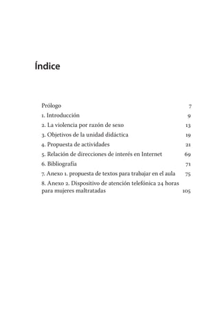 Índice


 Prólogo                                                     7
 1. Introducción                                             9
 2. La violencia por razón de sexo                          13
 3. Objetivos de la unidad didáctica                        19
 4. Propuesta de actividades                                21
 5. Relación de direcciones de interés en Internet          69
 6. Bibliografía                                            71
 7. Anexo 1. propuesta de textos para trabajar en el aula   75
 8. Anexo 2. Dispositivo de atención telefónica 24 horas
 para mujeres maltratadas                                105
 
