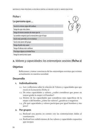 MATERIALES PARA PREVENIR LA VIOLENCIA CONTRA LAS MUJERES DESDE EL MARCO EDUCATIVO



Ficha 1
La persona que…
Sea de tu mismo signo del zodíaco
Tenga los ojos más claros
Tenga el mismo tamaño de mano que tú
Su nombre empiece por la misma letra que el tuyo
Sea lo más parecida a ti en estatura
Sea la más joven del grupo
Tenga el pelo más suave
Tenga el abrazo más cariñoso
Practique alguna actividad física
Tenga la sonrisa más suave


2. Valores y capacidades: los estereotipos sexistas (ﬁcha 2)
Objetivo
          Reﬂexionar y tomar conciencia de los estereotipos sexistas que existen
          actualmente en nuestra sociedad.

Desarrollo
     1.   Individualmente
          1.1. Lee y reﬂexiona sobre la relación de Valores y capacidades que apa-
               recen en la encuesta (Ficha 2)
          1.2. De estas capacidades y valores, ¿cuáles consideras que posee en
               mayor grado la mujer o el hombre?
          1.3. Dentro de las capacidades que consideras más especíﬁcas de la
               mujer o del hombre, ¿cómo las valoras?, ¿positivas o negativas
          1.4. ¿De qué capacidades y valores participan por igual hombres y mu-
               jeres?
     2. Por grupos
          2.1. Realizad una puesta en común con las contestaciones dadas al
               cuestionario.
          2.2. Realizad tres subdivisiones de los valores y capacidades expuestos
               que recojan:

60
 