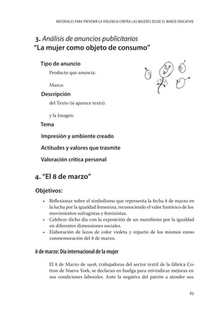 MATERIALES PARA PREVENIR LA VIOLENCIA CONTRA LAS MUJERES DESDE EL MARCO EDUCATIVO



3. Análisis de anuncios publicitarios
“La mujer como objeto de consumo”

  Tipo de anuncio
      Producto que anuncia:

      Marca:
  Descripción
      del Texto (si aparece texto):

      y la Imagen:
  Tema

  Impresión y ambiente creado

  Actitudes y valores que trasmite

  Valoración crítica personal


4. “El 8 de marzo”
Objetivos:
   • Reﬂexionar sobre el simbolismo que representa la fecha 8 de marzo en
     la lucha por la igualdad femenina, reconociendo el valor histórico de los
     movimientos sufragistas y feministas.
   • Celebrar dicho día con la exposición de un maniﬁesto por la igualdad
     en diferentes dimensiones sociales.
   • Elaboración de lazos de color violeta y reparto de los mismos como
     conmemoración del 8 de marzo.

8 de marzo: Día internacional de la mujer

      El 8 de Marzo de 1908, trabajadoras del sector textil de la fábrica Co-
      tton de Nueva York, se declaran en huelga para reivindicar mejoras en
      sus condiciones laborales. Ante la negativa del patrón a atender sus


                                                                                        63
 