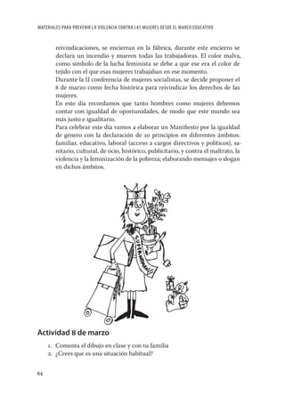 MATERIALES PARA PREVENIR LA VIOLENCIA CONTRA LAS MUJERES DESDE EL MARCO EDUCATIVO


        reivindicaciones, se encierran en la fábrica, durante este encierro se
        declara un incendio y mueren todas las trabajadoras. El color malva,
        como símbolo de la lucha feminista se debe a que ese era el color de
        tejido con el que esas mujeres trabajaban en ese momento.
        Durante la II conferencia de mujeres socialistas, se decide proponer el
        8 de marzo como fecha histórica para reivindicar los derechos de las
        mujeres.
        En este día recordamos que tanto hombres como mujeres debemos
        contar con igualdad de oportunidades, de modo que este mundo sea
        más justo e igualitario.
        Para celebrar este día vamos a elaborar un Maniﬁesto por la igualdad
        de género con la declaración de 10 principios en diferentes ámbitos:
        familiar, educativo, laboral (acceso a cargos directivos y políticos), sa-
        nitario, cultural, de ocio, histórico, publicitario, y contra el maltrato, la
        violencia y la feminización de la pobreza; elaborando mensajes o slogan
        en dichos ámbitos.




Actividad 8 de marzo
     1. Comenta el dibujo en clase y con tu familia
     2. ¿Crees que es una situación habitual?


64
 
