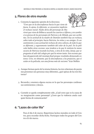 MATERIALES PARA PREVENIR LA VIOLENCIA CONTRA LAS MUJERES DESDE EL MARCO EDUCATIVO



5. Flores de otro mundo
  1. Comenta la siguiente opinión de la directora:
       “Creo que en la desconﬁanza hacia lo que viene de
       fuera, lo ajeno, lo diferente, se encuentra implícito
       el rechazo racial. Nadie diría del personaje de Ma-
       rirosi que viene de Bilbao a sacarle los cuartos a Alfonso, y en cambio
       sí se piensa de los personajes de Patricia y de Milady, que son caribe-
       ñas. En la actitud de la madre de Damián también hay un rechazo,
       sobre todo al principio, hacia Patricia, los niños y sus amigas. Es un
       sentimiento y una actitud de rechazo de otra cultura, de todo lo que
       es diferente, y seguramente también del color de la piel. En la pelí-
       cula había otras escenas: una tendera a la que le molesta la mano
       oscura de Patricia tocando la fruta, y otra de la niña, Janay, que se
       pregunta al salir del colegio por qué la miran tanto. Son escenas que
       han desaparecido del montaje ﬁnal porque resultaba demasiado ex-
       tenso. Creo, no obstante, que la desconﬁanza y los prejuicios, que sí
       están en la película, son una forma más de racismo.” Icíar Bolláin


  2. Aunque forman parte de la misma historia, las tres relaciones de pareja
     nos presentan seis personas muy diferentes, ¿qué opinas de las tres his-
     torias?


  3. Recuerda y enumera alguna escena en la que los personajes conﬁesan
     sus sentimientos y deseos.


  4. Carmelo se queda completamente sólo. ¿Cuál crees que es la causa de
     su marginación como personaje? ¿Crees que la violencia anula cual-
     quier forma de comunicación?



6. “Lazos de color lila”
       Para el día 8 de marzo. Repartimos lacitos morados en todo el Cen-
       tro, para recordar dicha fecha. Participan todos los grupos del Cen-
       tro el 8 de marzo.

                                                                                      65
 