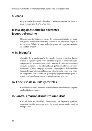 MATERIALES PARA PREVENIR LA VIOLENCIA CONTRA LAS MUJERES DESDE EL MARCO EDUCATIVO



7. Charla
           Organización de una charla sobre la violencia contra las mujeres
           para el alumnado de 3º y 4.º de ESO.


8. Investigamos sobre los diferentes
juegos del entorno
           Descubrir en los diferentes juegos del entorno diferencias en razón
           del género. Establecer una lista y comentar los diferentes Juegos di-
           ferenciados: fútbol, carreras, lucha, juegos de rol…¿qué estereotipos
           se ocultan detrás?


9. Mi biografía
           Creación de la autobiografía de cuando éramos pequeños. Propo-
           nemos la siguiente guía como orientación para la redacción: roles
           adoptados, las sensaciones asociadas a esos roles, si te sentías cómo-
           do/a, las tareas que te mandaban hacer, qué se consideraba varonil o
           femenino…¿Cómo son papá y mamá…?: descripción de los diferen-
           tes papeles que adoptan cada uno de ellos, te gusta cómo son, cómo
           se comportan, qué cambiarías, quién juega/jugaba contigo, quién te
           ayuda con los deberes…cómo responden a cada género…


10. Concurso de murales y carteles
           Confección de murales donde se representen las diferencias de géne-
           ro, los distintos roles…


11. Control emocional: nuestros impulsos
           Control de la impulsividad: cómo manejar los impulsos agresivos,
           aprender a relajarse, pensar antes de actuar, pensamiento positivo,
           tiempo fuera…




66
 