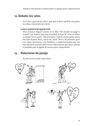 MATERIALES PARA PREVENIR LA VIOLENCIA CONTRA LAS MUJERES DESDE EL MARCO EDUCATIVO



12. Debate: los celos
       Los Celos: ¿qué son los celos?, ¿por qué se dan?, perﬁl de una perso-
       na celosa, comentario de textos…

     Lectura y comentario del siguiente texto:
       Dice el doctor Miguel Lorente en su libro “Mi marido me pega lo
       normal” que todavía está muy extendida la frase de “si no es celoso
       es porque no te quiere”. Efectivamente, todavía mucha gente asocia
       los celos al amor. Pero a veces ese “amor” lleva a las personas, pero
       con mayor frecuencia, a los hombres, a comportamientos que van
       más allá de lo racional y de lo cívico. Sólo tenemos que abrir cada día
       el periódico por la página de sucesos para comprobarlo.


13. Relaciones de pareja
       Escribe un texto bajo cada viñeta




                                                                                       67
 