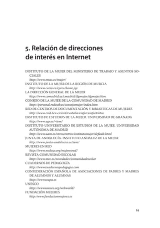 5. Relación de direcciones
de interés en Internet
INSTITUTO DE LA MUJER DEL MINISTERIO DE TRABAJO Y ASUNTOS SO-
  CIALES
  http://www.mtas.es/mujer/
INSTITUTO DE LA MUJER DE LA REGIÓN DE MURCIA
  http://www.carm.es/cpres/home.jsp
LA DIRECCIÓN GENERAL DE LA MUJER
  http://www.comadrid.es/cmadrid/dgmujer/dgmujer.htm
CONSEJO DE LA MUJER DE LA COMUNIDAD DE MADRID
  http://personal.redestb.es/consejomujer/index.htm
RED DE CENTROS DE DOCUMENTACIÓN Y BIBLIOTECAS DE MUJERES
  http://www.cird.bcn.es/cird/castella/einfor/einfor8.htm
INSTITUTO DE ESTUDIOS DE LA MUJER. UNIVERSIDAD DE GRANADA
  http://www.ugr.es/~iem/
INSTITUTO UNIVERSITARIO DE ESTUDIOS DE LA MUJER. UNIVERSIDAD
  AUTÓNOMA DE MADRID
  http://www.uam.es/otroscentros/institutomujer/default.html
JUNTA DE ANDALUCÍA. INSTITUTO ANDALUZ DE LA MUJER
  http://www.junta-andalucia.es/iam/
MUJERES EN RED
  http://www.nodo50.org/mujeresred/
REVISTA COMUNIDAD ESCOLAR
  http://www.mec.es/novedades/comunidadescolar
CUADERNOS DE PEDAGOGÍA
  http://wwwcuadernospedagogia.com
CONFEDERACIÓN ESPAÑOLA DE ASOCIACIONES DE PADRES Y MADRES
  DE ALUMNOS Y ALUMNAS
  http://wwwceapa.es
UNESCO
  http://wwwunesco.org/webworld/
FUNDACIÓN MUJERES
  http:/www.fundacionmujeres.es



                                                           69
 