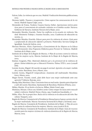 MATERIALES PARA PREVENIR LA VIOLENCIA CONTRA LAS MUJERES DESDE EL MARCO EDUCATIVO


Falcon, Lidia. La violencia que no cesa. Madrid: Vindicación feminista publicaciones,
   2003
Herman, Judith. Trauma y recuperación. Cómo superar las consecuencias de la vio-
   lencia. Madrid: Espasa Calpe, 2004
Hernández de Frutos, Teodoro; Casares García, Esther. Aportaciones teórico-prác-
   ticas para el conocimiento de actitudes violentas en el ámbito escolar. Navarra:
   Gobierno de Navarra. Instituto Navarro de la Mujer, 2002
Hernandez Morales, Graciela. Tratar los conﬂictos en la escuela sin violencia. Ma-
   drid: Ministerio Trabajo y Asuntos Sociales, 2002. Cuadernos de educación no
   sexista, 14
Hernández Morales, Graciela. Educar para previ-la violencia de xénero. Guía para
   o profesorado de educación infantil e primaria. Pontevedra: Servicio Galego de
   Igualdade. Xunta de Galicia, 2003
Herranz Herranz, Alicia. Experiencia y Conocimiento de las Mujeres en la Educa-
   ción Permanente: Una Propuesta Didáctica para Prevenir la Violencia. Madrid:
   Instituto de la Mujer, 2000
Instituto de la Mujer de la Región de Murcia. 2º Plan de acciones contra la violencia
   hacia las mujeres 04/05. Murcia: Instituto de la Mujer de la Región de Murcia,
   2004.
Jiménez Aragonés, Pilar. Materials didàctics per a la prevenció de la violència de
   gènere. Unitat didàctica per a Educació Primària. Palma: STEI-i, 2002 (12090B
   JIM).
Lorente Acosta, Miguel. Mi marido me pega lo normal. Agresión a la mujer: realida-
   des y mitos. Barcelona: Ares y Mares, 2001
Lorente Acosta, Miguel.El rompecabezas: Anatomía del maltratador. Barcelona:
   Ares y Mares, 2004
Magro Servet, Vicente, coord. ¿Qué debe hacer una mujer maltratada ante una
   agresión? València: Bancaja, 2002
Massip, Júlia; Martínez, Chus. Cenicienta tiene un mal sueño: Apuntes para despertar
   y salir del cuento. Barcelona: Ajuntament de Barcelona. Districte d’Horta, 2002
Mebes, Marión. Ni un besito a la fuerza. Bilbao: Maite Canal, 1994
Miedzian, Míriam. Chicos son, hombres serán: Cómo romper los lazos entre masculi-
   nidad y violencia. Madrid: Horas y horas, 1995. Cuadernos Inacabados, 17
Miller, Alice. Por tu propio bien. Raíces de la violencia en la educación del niño. Bar-
   celona: Tusquets, 2001
Región de Murcia. Consejería de la Presidencia Manual para el apoyo y protección de
   la mujer maltratada. Murcia: Secretaria Sectorial de la Mujer y Juventud, 2002
Región de Murcia. Consejería de Presidencia. Instituto de la Mujer. 2º Plan de accio-
   nes contra la violencia hacia las mujeres. Murcia, 2004 (12087A PLA).
Región de Murcia. Consejería de Presidencia. Instituto de la Mujer. Guía de recursos
   sociales para las mujeres víctimas de violencia doméstica de la Región de Murcia.
   Murcia, 2004


72
 