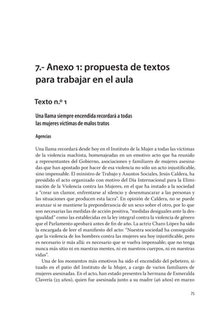 7.- Anexo 1: propuesta de textos
para trabajar en el aula

Texto n.º 1
Una llama siempre encendida recordará a todas
las mujeres víctimas de malos tratos

Agencias

Una llama recordará desde hoy en el Instituto de la Mujer a todas las víctimas
de la violencia machista, homenajeadas en un emotivo acto que ha reunido
a representantes del Gobierno, asociaciones y familiares de mujeres asesina-
das que han apostado por hacer de esa violencia no sólo un acto injustiﬁcable,
sino impensable. El ministro de Trabajo y Asuntos Sociales, Jesús Caldera, ha
presidido el acto organizado con motivo del Día Internacional para la Elimi-
nación de la Violencia contra las Mujeres, en el que ha instado a la sociedad
a “crear un clamor, enfrentarse al silencio y desenmascarar a las personas y
las situaciones que producen esta lacra”. En opinión de Caldera, no se puede
avanzar si se mantiene la preponderancia de un sexo sobre el otro, por lo que
son necesarias las medidas de acción positiva, “medidas desiguales ante la des-
igualdad” como las establecidas en la ley integral contra la violencia de género
que el Parlamento aprobará antes de ﬁn de año. La actriz Charo López ha sido
la encargada de leer el maniﬁesto del acto: “Nuestra sociedad ha conseguido
que la violencia de los hombres contra las mujeres sea hoy injustiﬁcable, pero
es necesario ir más allá: es necesario que se vuelva impensable; que no tenga
nunca más sitio ni en nuestras mentes, ni en nuestros cuerpos, ni en nuestras
vidas”.
    Una de los momentos más emotivos ha sido el encendido del pebetero, si-
tuado en el patio del Instituto de la Mujer, a cargo de varios familiares de
mujeres asesinadas. En el acto, han estado presentes la hermana de Esmeralda
Clavería (23 años), quien fue asesinada junto a su madre (46 años) en marzo

                                                                             75
 