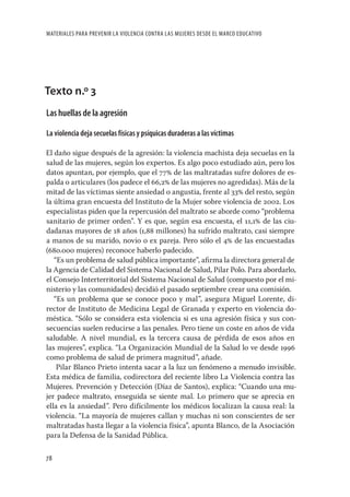 MATERIALES PARA PREVENIR LA VIOLENCIA CONTRA LAS MUJERES DESDE EL MARCO EDUCATIVO




Texto n.º 3
Las huellas de la agresión

La violencia deja secuelas físicas y psíquicas duraderas a las víctimas

El daño sigue después de la agresión: la violencia machista deja secuelas en la
salud de las mujeres, según los expertos. Es algo poco estudiado aún, pero los
datos apuntan, por ejemplo, que el 77 de las maltratadas sufre dolores de es-
palda o articulares (los padece el 66,2 de las mujeres no agredidas). Más de la
mitad de las víctimas siente ansiedad o angustia, frente al 33 del resto, según
la última gran encuesta del Instituto de la Mujer sobre violencia de 2002. Los
especialistas piden que la repercusión del maltrato se aborde como “problema
sanitario de primer orden”. Y es que, según esa encuesta, el 11,1 de las ciu-
dadanas mayores de 18 años (1,88 millones) ha sufrido maltrato, casi siempre
a manos de su marido, novio o ex pareja. Pero sólo el 4 de las encuestadas
(680.000 mujeres) reconoce haberlo padecido.
   “Es un problema de salud pública importante”, aﬁrma la directora general de
la Agencia de Calidad del Sistema Nacional de Salud, Pilar Polo. Para abordarlo,
el Consejo Interterritorial del Sistema Nacional de Salud (compuesto por el mi-
nisterio y las comunidades) decidió el pasado septiembre crear una comisión.
   “Es un problema que se conoce poco y mal”, asegura Miguel Lorente, di-
rector de Instituto de Medicina Legal de Granada y experto en violencia do-
méstica. “Sólo se considera esta violencia si es una agresión física y sus con-
secuencias suelen reducirse a las penales. Pero tiene un coste en años de vida
saludable. A nivel mundial, es la tercera causa de pérdida de esos años en
las mujeres”, explica. “La Organización Mundial de la Salud lo ve desde 1996
como problema de salud de primera magnitud”, añade.
    Pilar Blanco Prieto intenta sacar a la luz un fenómeno a menudo invisible.
Esta médica de familia, codirectora del reciente libro La Violencia contra las
Mujeres. Prevención y Detección (Díaz de Santos), explica: “Cuando una mu-
jer padece maltrato, enseguida se siente mal. Lo primero que se aprecia en
ella es la ansiedad”. Pero difícilmente los médicos localizan la causa real: la
violencia. “La mayoría de mujeres callan y muchas ni son conscientes de ser
maltratadas hasta llegar a la violencia física”, apunta Blanco, de la Asociación
para la Defensa de la Sanidad Pública.

78
 