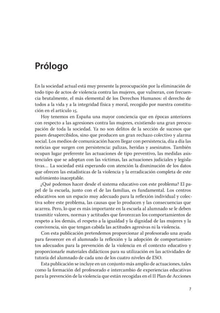 Prólogo
En la sociedad actual está muy presente la preocupación por la eliminación de
todo tipo de actos de violencia contra las mujeres, que vulneran, con frecuen-
cia brutalmente, el más elemental de los Derechos Humanos: el derecho de
todos a la vida y a la integridad física y moral, recogido por nuestra constitu-
ción en el artículo 15.
   Hoy tenemos en España una mayor conciencia que en épocas anteriores
con respecto a las agresiones contra las mujeres, existiendo una gran preocu-
pación de toda la sociedad. Ya no son delitos de la sección de sucesos que
pasen desapercibidos, sino que producen un gran rechazo colectivo y alarma
social. Los medios de comunicación hacen llegar con persistencia, día a día las
noticias que surgen con persistencia: palizas, heridas y asesinatos. También
ocupan lugar preferente las actuaciones de tipo preventivo, las medidas asis-
tenciales que se adoptan con las víctimas, las actuaciones judiciales y legisla-
tivas… La sociedad está esperando con atención la disminución de los datos
que ofrecen las estadísticas de la violencia y la erradicación completa de este
sufrimiento inaceptable.
   ¿Qué podemos hacer desde el sistema educativo con este problema? El pa-
pel de la escuela, junto con el de las familias, es fundamental. Los centros
educativos son un espacio muy adecuado para la reﬂexión individual y colec-
tiva sobre este problema, las causas que lo producen y las consecuencias que
acarrea. Pero, lo que es más importante en la escuela al alumnado se le deben
trasmitir valores, normas y actitudes que favorezcan los comportamientos de
respeto a los demás, el respeto a la igualdad y la dignidad de las mujeres y la
convivencia, sin que tengan cabida las actitudes agresivas ni la violencia.
   Con esta publicación pretendemos proporcionar al profesorado una ayuda
para favorecer en el alumnado la reﬂexión y la adopción de comportamien-
tos adecuados para la prevención de la violencia en el contexto educativo y
proporcionarle materiales didácticos para su utilización en las actividades de
tutoría del alumnado de cada uno de los cuatro niveles de ESO.
   Esta publicación se incluye en un conjunto más amplio de actuaciones, tales
como la formación del profesorado e intercambio de experiencias educativas
para la prevención de la violencia que están recogidas en el II Plan de Acciones

                                                                              7
 