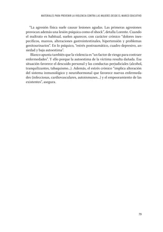 MATERIALES PARA PREVENIR LA VIOLENCIA CONTRA LAS MUJERES DESDE EL MARCO EDUCATIVO


   “La agresión física suele causar lesiones agudas. Las primeras agresiones
provocan además una lesión psíquica como el shock”, detalla Lorente. Cuando
el maltrato es habitual, suelen aparecer, con carácter crónico “dolores ines-
pecíﬁcos, mareos, alteraciones gastrointestinales, hipertensión y problemas
genitourinarios”. En lo psíquico, “estrés postraumático, cuadro depresivo, an-
siedad y baja autoestima”.
    Blanco apunta también que la violencia es “un factor de riesgo para contraer
enfermedades”. Y ello porque la autoestima de la víctima resulta dañada. Esa
situación favorece el descuido personal y las conductas perjudiciales (alcohol,
tranquilizantes, tabaquismo...). Además, el estrés crónico “implica alteración
del sistema inmunológico y neurohormonal que favorece nuevas enfermeda-
des (infecciosas, cardiovasculares, autoinmunes...) y el empeoramiento de las
existentes”, asegura.




                                                                                        79
 