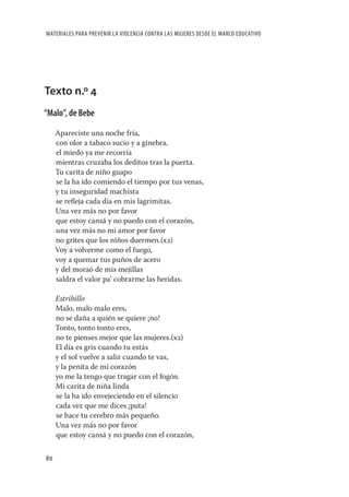 MATERIALES PARA PREVENIR LA VIOLENCIA CONTRA LAS MUJERES DESDE EL MARCO EDUCATIVO




Texto n.º 4
“Malo”, de Bebe

     Apareciste una noche fría,
     con olor a tabaco sucio y a ginebra,
     el miedo ya me recorría
     mientras cruzaba los deditos tras la puerta.
     Tu carita de niño guapo
     se la ha ido comiendo el tiempo por tus venas,
     y tu inseguridad machista
     se reﬂeja cada día en mis lagrimitas.
     Una vez más no por favor
     que estoy cansá y no puedo con el corazón,
     una vez más no mi amor por favor
     no grites que los niños duermen.(x2)
     Voy a volverme como el fuego,
     voy a quemar tus puños de acero
     y del moraó de mis mejillas
     saldra el valor pa’ cobrarme las heridas.

     Estribillo
     Malo, malo malo eres,
     no se daña a quién se quiere ¡no!
     Tonto, tonto tonto eres,
     no te pienses mejor que las mujeres.(x2)
     El día es gris cuando tu estás
     y el sol vuelve a salir cuando te vas,
     y la penita de mi corazón
     yo me la tengo que tragar con el fogón.
     Mi carita de niña linda
     se la ha ido envejeciendo en el silencio
     cada vez que me dices ¡puta!
     se hace tu cerebro más pequeño.
     Una vez más no por favor
     que estoy cansá y no puedo con el corazón,

80
 