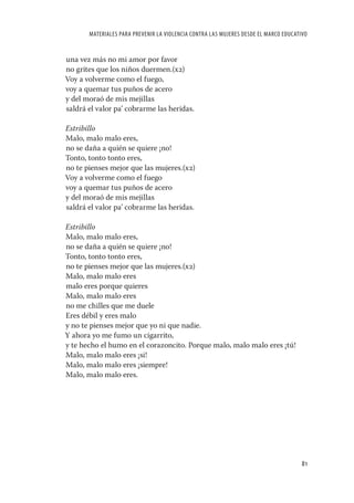 MATERIALES PARA PREVENIR LA VIOLENCIA CONTRA LAS MUJERES DESDE EL MARCO EDUCATIVO


una vez más no mi amor por favor
no grites que los niños duermen.(x2)
Voy a volverme como el fuego,
voy a quemar tus puños de acero
y del moraó de mis mejillas
saldrá el valor pa’ cobrarme las heridas.

Estribillo
Malo, malo malo eres,
no se daña a quién se quiere ¡no!
Tonto, tonto tonto eres,
no te pienses mejor que las mujeres.(x2)
Voy a volverme como el fuego
voy a quemar tus puños de acero
y del moraó de mis mejillas
saldrá el valor pa’ cobrarme las heridas.

Estribillo
Malo, malo malo eres,
no se daña a quién se quiere ¡no!
Tonto, tonto tonto eres,
no te pienses mejor que las mujeres.(x2)
Malo, malo malo eres
malo eres porque quieres
Malo, malo malo eres
no me chilles que me duele
Eres débil y eres malo
y no te pienses mejor que yo ni que nadie.
Y ahora yo me fumo un cigarrito,
y te hecho el humo en el corazoncito. Porque malo, malo malo eres ¡tú!
Malo, malo malo eres ¡si!
Malo, malo malo eres ¡siempre!
Malo, malo malo eres.




                                                                                      81
 