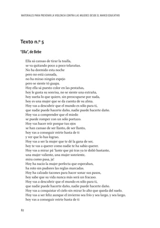 MATERIALES PARA PREVENIR LA VIOLENCIA CONTRA LAS MUJERES DESDE EL MARCO EDUCATIVO




Texto n.º 5
“Ella”, de Bebe

     Ella sá cansao de tirar la toalla,
     se va quitando poco a poco telarañas.
     No ha dormido esta noche
     pero no está cansada,
     no ha mirao ningún espejo
     pero se siente tó guapa.
     Hoy ella sá puesto color en las pestañas,
     hoy le gusta su sonrisa, no se siente una extraña,
     hoy sueña lo que quiere, sin preocuparse por nada,
     hoy es una mujer que se da cuenta de su alma.
     Hoy vas a descubrir que el mundo es sólo para ti,
     que nadie puede hacerte daño, nadie puede hacerte daño.
     Hoy vas a comprender que el miedo
     se puede romper con un sólo portazo.
     Hoy vas hacer reír porque tus ojos
     se han cansao de ser llanto, de ser llanto,
     hoy vas a conseguir reírte hasta de ti
     y ver que lo has lograo.
     Hoy vas a ser la mujer que te dé la gana de ser,
     hoy te vas a querer como nadie te ha sabio querer.
     Hoy vas a mirar pá ‘lante que pá tras ya te dolió bastante,
     una mujer valiente, una mujer sonriente,
     mira como pasa, ja!
     Hoy ha nacio la mujer perfecta que esperaban,
     ha roto sin pudores las reglas marcadas.
     Hoy ha calzado tacones para hacer sonar sus pasos,
     hoy sabe que su vida nunca más será un fracaso.
     Hoy vas a descubrir que el mundo es sólo para ti,
     que nadie puede hacerte daño, nadie puede hacerte daño.
     Hoy vas a conquistar el cielo sin mirar lo alto que queda del suelo.
     Hoy vas a ser feliz aunque el invierno sea frío y sea largo, y sea largo,
     hoy vas a conseguir reírte hasta de ti

82
 