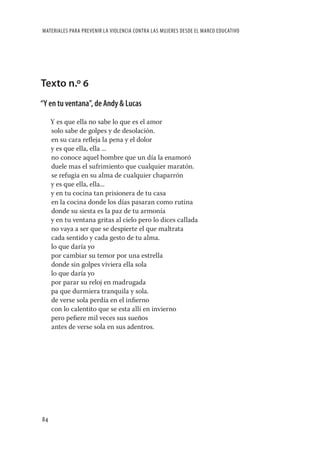 MATERIALES PARA PREVENIR LA VIOLENCIA CONTRA LAS MUJERES DESDE EL MARCO EDUCATIVO




Texto n.º 6
“Y en tu ventana”, de Andy & Lucas

     Y es que ella no sabe lo que es el amor
     solo sabe de golpes y de desolación.
     en su cara reﬂeja la pena y el dolor
     y es que ella, ella ...
     no conoce aquel hombre que un día la enamoró
     duele mas el sufrimiento que cualquier maratón.
     se refugia en su alma de cualquier chaparrón
     y es que ella, ella...
     y en tu cocina tan prisionera de tu casa
     en la cocina donde los días pasaran como rutina
     donde su siesta es la paz de tu armonía
     y en tu ventana gritas al cielo pero lo dices callada
     no vaya a ser que se despierte el que maltrata
     cada sentido y cada gesto de tu alma.
     lo que daría yo
     por cambiar su temor por una estrella
     donde sin golpes viviera ella sola
     lo que daría yo
     por parar su reloj en madrugada
     pa que durmiera tranquila y sola.
     de verse sola perdía en el inﬁerno
     con lo calentito que se esta allí en invierno
     pero peﬁere mil veces sus sueños
     antes de verse sola en sus adentros.




84
 