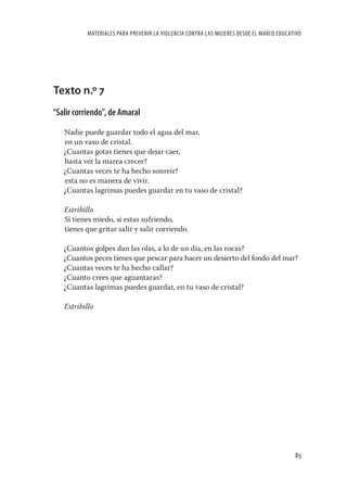 MATERIALES PARA PREVENIR LA VIOLENCIA CONTRA LAS MUJERES DESDE EL MARCO EDUCATIVO




Texto n.º 7
“Salir corriendo”, de Amaral

   Nadie puede guardar todo el agua del mar,
   en un vaso de cristal.
   ¿Cuantas gotas tienes que dejar caer,
   hasta ver la marea crecer?
   ¿Cuantas veces te ha hecho sonreír?
   esta no es manera de vivir.
   ¿Cuantas lagrimas puedes guardar en tu vaso de cristal?

   Estribillo
   Si tienes miedo, si estas sufriendo,
   tienes que gritar salir y salir corriendo.

   ¿Cuantos golpes dan las olas, a lo de un día, en las rocas?
   ¿Cuantos peces tienes que pescar para hacer un desierto del fondo del mar?
   ¿Cuantas veces te ha hecho callar?
   ¿Cuanto crees que aguantaras?
   ¿Cuantas lagrimas puedes guardar, en tu vaso de cristal?

   Estribillo




                                                                                         85
 