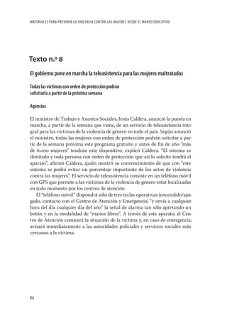 MATERIALES PARA PREVENIR LA VIOLENCIA CONTRA LAS MUJERES DESDE EL MARCO EDUCATIVO




Texto n.º 8
El gobierno pone en marcha la teleasistencia para las mujeres maltratadas

Todas las víctimas con orden de protección podrán
solicitarla a partir de la próxima semana

Agencias

El ministro de Trabajo y Asuntos Sociales, Jesús Caldera, anunció la puesta en
marcha, a partir de la semana que viene, de un servicio de teleasistencia inte-
gral para las víctimas de la violencia de género en todo el país. Según anunció
el ministro, todas las mujeres con orden de protección podrán solicitar a par-
tir de la semana próxima este programa gratuito y antes de ﬁn de año “más
de 6.000 mujeres” tendrán este dispositivo, explicó Caldera. “El sistema es
ilimitado y toda persona con orden de protección que así lo solicite tendrá el
aparato”, aﬁrmó Caldera, quién mostró su convencimiento de que con “este
sistema se podrá evitar un porcentaje importante de los actos de violencia
contra las mujeres”. El servicio de teleasistencia consiste en un teléfono móvil
con GPS que permite a las víctimas de la violencia de género estar localizadas
en todo momento por los centros de atención.
    El “teléfono móvil” dispondrá sólo de tres teclas operativas (encendido/apa-
gado, contacto con el Centro de Atención y Emergencia) “y envía a cualquier
hora del día cualquier día del año” la señal de alarma tan sólo apretando un
botón y en la modalidad de “manos libres”. A través de este aparato, el Cen-
tro de Atención conocerá la situación de la víctima y, en caso de emergencia,
avisará inmediatamente a las autoridades policiales y servicios sociales más
cercanos a la víctima.




86
 