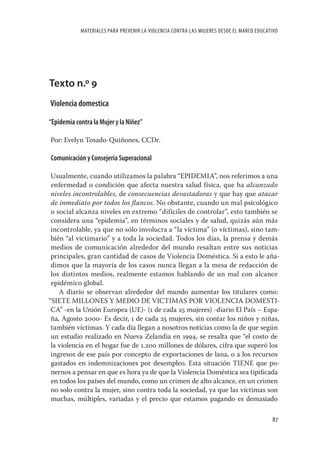 MATERIALES PARA PREVENIR LA VIOLENCIA CONTRA LAS MUJERES DESDE EL MARCO EDUCATIVO




Texto n.º 9
Violencia domestica

“Epidemia contra la Mujer y la Niñez”

Por: Evelyn Tosado-Quiñones, CCDr.

Comunicación y Consejería Superacional

 Usualmente, cuando utilizamos la palabra “EPIDEMIA”, nos referimos a una
 enfermedad o condición que afecta nuestra salud física, que ha alcanzado
 niveles incontrolables, de consecuencias devastadoras y que hay que atacar
 de inmediato por todos los ﬂancos. No obstante, cuando un mal psicológico
 o social alcanza niveles en extremo “difíciles de controlar”, esto también se
 considera una “epidemia”, en términos sociales y de salud, quizás aún más
 incontrolable, ya que no sólo involucra a “la víctima” (o víctimas), sino tam-
 bién “al victimario” y a toda la sociedad. Todos los días, la prensa y demás
 medios de comunicación alrededor del mundo resaltan entre sus noticias
 principales, gran cantidad de casos de Violencia Doméstica. Si a esto le aña-
 dimos que la mayoría de los casos nunca llegan a la mesa de redacción de
 los distintos medios, realmente estamos hablando de un mal con alcance
 epidémico global.
    A diario se observan alrededor del mundo aumentar los titulares como:
“SIETE MILLONES Y MEDIO DE VICTIMAS POR VIOLENCIA DOMESTI-
 CA” -en la Unión Europea (UE)- (1 de cada 25 mujeres) -diario El País – Espa-
 ña, Agosto 2000- Es decir, 1 de cada 25 mujeres, sin contar los niños y niñas,
 también víctimas. Y cada día llegan a nosotros noticias como la de que según
 un estudio realizado en Nueva Zelandia en 1994, se resalta que “el costo de
 la violencia en el hogar fue de 1.200 millones de dólares, cifra que superó los
 ingresos de ese país por concepto de exportaciones de lana, o a los recursos
 gastados en indemnizaciones por desempleo. Esta situación TIENE que po-
 nernos a pensar en que es hora ya de que la Violencia Doméstica sea tipiﬁcada
 en todos los países del mundo, como un crimen de alto alcance, en un crimen
 no solo contra la mujer, sino contra toda la sociedad, ya que las víctimas son
 muchas, múltiples, variadas y el precio que estamos pagando es demasiado

                                                                                          87
 