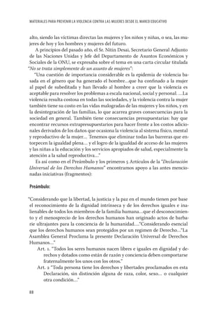 MATERIALES PARA PREVENIR LA VIOLENCIA CONTRA LAS MUJERES DESDE EL MARCO EDUCATIVO


 alto, siendo las víctimas directas las mujeres y los niños y niñas, o sea, las mu-
 jeres de hoy y los hombres y mujeres del futuro.
     A principios del pasado año, el Sr. Nitin Desai, Secretario General Adjunto
 de las Naciones Unidas y Jefe del Departamento de Asuntos Económicos y
 Sociales de la ONU, se expresaba sobre el tema en una carta circular titulada
“No se trata simplemente de un asunto de mujeres”:
    “Una cuestión de importancia considerable es la epidemia de violencia ba-
 sada en el género que ha generado el hombre…que ha conﬁnado a la mujer
 al papel de subeditada y han llevado al hombre a creer que la violencia es
 aceptable para resolver los problemas a escala nacional, social y personal. …La
 violencia resulta costosa en todas las sociedades, y la violencia contra la mujer
 también tiene su costo en las vidas malogradas de las mujeres y los niños, y en
 la desintegración de las familias, lo que acarrea graves consecuencias para la
 sociedad en general. También tiene consecuencias presupuestarias: hay que
 encontrar recursos extrapresupuestarios para hacer frente a los costos adicio-
 nales derivados de los daños que ocasiona la violencia al sistema físico, mental
 y reproductivo de la mujer… Tenemos que eliminar todas las barreras que en-
 torpecen la igualdad plena… y el logro de la igualdad de acceso de las mujeres
 y las niñas a la educación y los servicios apropiados de salud, especialmente la
 atención a la salud reproductiva…”
     Es así como en el Preámbulo y los primeros 5 Artículos de la “Declaración
 Universal de los Derechos Humanos” encontramos apoyo a las antes mencio-
 nadas iniciativas (fragmentos):

Preámbulo:

“Considerando que la libertad, la justicia y la paz en el mundo tienen por base
 el reconocimiento de la dignidad intrínseca y de los derechos iguales e ina-
 lienables de todos los miembros de la familia humana…que el desconocimien-
 to y el menosprecio de los derechos humanos han originado actos de barba-
 rie ultrajantes para la conciencia de la humanidad….“Considerando esencial
 que los derechos humanos sean protegidos por un regimen de Derecho…“La
Asamblea General Proclama la presente Declaración Universal de Derechos
 Humanos…”
     Art. 1. “Todos los seres humanos nacen libres e iguales en dignidad y de-
         rechos y dotados como están de razón y conciencia deben comportarse
         fraternalmente los unos con los otros.”
     Art. 2 “Toda persona tiene los derechos y libertades proclamados en esta
         Declaración, sin distinción alguna de raza, color, sexo… o cualquier
         otra condición…”

88
 