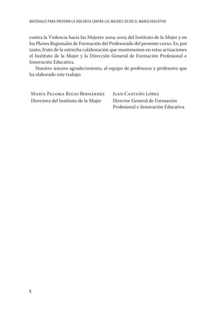 MATERIALES PARA PREVENIR LA VIOLENCIA CONTRA LAS MUJERES DESDE EL MARCO EDUCATIVO


contra la Violencia hacia las Mujeres 2004-2005 del Instituto de la Mujer y en
los Planes Regionales de Formación del Profesorado del presente curso. Es, por
tanto, fruto de la estrecha colaboración que mantenemos en estas actuaciones
el Instituto de la Mujer y la Dirección General de Formación Profesional e
Innovación Educativa.
   Nuestro sincero agradecimiento, al equipo de profesoras y profesores que
ha elaborado este trabajo.


María Paloma Recio Bernárdez                     Juan Castaño López
Directora del Instituto de la Mujer              Director General de Formación
                                                 Profesional e Innovación Educativa




8
 