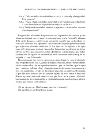 MATERIALES PARA PREVENIR LA VIOLENCIA CONTRA LAS MUJERES DESDE EL MARCO EDUCATIVO


   Art. 3 “Todo individuo tiene derecho a la vida, a la libertad y a la seguridad
     de su persona.”
   Art. 4 “Nadie estará sometido a esclavitud ni servidumbre; la esclavitud y
     la trata de esclavos están prohibidas en todas sus formas.”
   Art. 5 “Nadie será sometido a torturas ni a penas o tratos crueles, inhuma-
     nos o degradantes.”

    Luego de leer el anterior fragmento de tan importante documento, y con-
siderando datos de una reciente encuesta realizada por la Fundación Mujeres,
de la Unión Europea, es interesante ver que la solución que los hombres en-
cuestados ofrecen a esta “epidemia” se circunscribe a que los gobiernos tienen
que atajar esta situación basándose en dos aspectos: “castigando a los agre-
sores, sobre todo, pero también educando a la juventud y aplicando de forma
estricta las leyes que ya existen”. Estas alternativas son las mismas que hubie-
ran ofrecido, de seguro, los encuestados en el continente americano y, en su
mayoría, el resto del mundo.
    No obstante, en este preciso momento y a estas horas, no viene a mi mente
otra pregunta que no sea: ¿Cuántos millares de mujeres, niños y niñas estarán
siendo maltratados… en este preciso instante… por un hombre y padre agre-
sor… y cuántos miles de ellos y ellas mañana no verán un nuevo amanecer, y…
si lo ven, cuántos(as) vivirán un día más de angustia, sin saber qué les espera.
Es por ello que, bien sea que tú conoces alguno de estos casos, o eres uno
de esos agresores, o una de esas víctimas, por favor, no te quedes callado(a);
busca ayuda de un profesional de la conducta humana, salud mental, o alguna
entidad que ofrezca tales servicios.

   ¡Tú naciste para ser libre! A veces hasta de ti mismo(a).
   ¡Tú naciste para ser feliz! Busca ayuda.




                                                                                        89
 