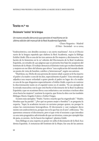 MATERIALES PARA PREVENIR LA VIOLENCIA CONTRA LAS MUJERES DESDE EL MARCO EDUCATIVO




Texto n.º 10
Diccionario “sexista” de la lengua

Un nuevo estudio denuncia que persiste el machismo en la
última edición del manual de la Real Academia Española
                                                            Charo Nogueira - Madrid
                                                        El País - Sociedad - 10-11-2004

“Androcéntrico, con detalles sexistas y un cierto machismo”. Así es el Diccio-
 nario de la lengua española que elabora la Real Academia, según la ﬁlóloga
 Eulàlia Lledó. Ella es una de las tres autoras de De mujeres y diccionarios. Evo-
 lución de lo femenino en la 22ª edición del Diccionario de la Real Academia
 Española, un estudio de 450 páginas que se presenta hoy bajo los auspicios del
 Instituto de la Mujer. El trabajo denuncia el distinto trato que reciben hombres
 y mujeres en ese libro del idioma que ofrece “una explicación del mundo desde
 un punto de vista de hombre, católico y heterosexual”, según sus autoras.
    “Huérfano, na. Dicho de una persona de menor edad: a quien se le ha muerto
 el padre y la madre o uno de los dos, especialmente el padre”. Esta entrada que
 adjudica una mayor orfandad a quien pierde al padre en lugar de a la madre
 es una de las que disgustan especialmente a Eulàlia Lledó, experta en rastrear
 la discriminación tanto en el español como en el catalán. “Es un ejemplo de
 la mirada masculina con la que está hecho el diccionario de la Real Academia
 Española y que en ocasiones lleva a sus redactores a ser sexistas o incluso ofen-
 sivos hacia las mujeres”, sostiene la experta, que ﬁrma la obra con las también
 ﬁlólogas María Ángeles Calero y Esther Forgas.
     Existen más ejemplos: “Padre. Varón o macho que ha engendrado”. “Madre.
 Hembra que ha parido”. “¿Por qué no ponen mujer o hembra”?, se pregunta la
 experta. “Aquí, la academia incurre en sexismo porque quiere, no porque lo
 exijan las convenciones lexicográﬁcas. El diccionario y casi cualquier docu-
 mento son androcéntricos, porque eso es lo que hay en el aire”, reﬂexiona. “No
 queremos censurar el diccionario, pero sí que evite el sexismo y que introduz-
 ca una nota pragmática advirtiendo de que un término, como por ejemplo hijo
 de puta, es sexista. Así lo hacen los ingleses”, plantea Lledó.
     Esta ﬁlóloga es una experta en poner en solfa el diccionario de la Real Aca-
 demia Española. A instancias del Instituto de la Mujer, fue una de las autoras

90
 
