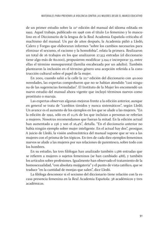 MATERIALES PARA PREVENIR LA VIOLENCIA CONTRA LAS MUJERES DESDE EL MARCO EDUCATIVO


de un primer estudio sobre la 21ª edición del manual del idioma editada en
1992. Aquel trabajo, publicado en 1998 con el título Lo femenino y lo mascu-
lino en el Diccionario de la lengua de la Real Academia Española criticaba el
machismo del manual. Un par de años después, la Academia pidió a Lledó,
Calero y Forgas que elaboraran informes “sobre los cambios necesarios para
eliminar el sexismo, el racismo y la homofobia”, relata la primera. Realizaron
un total de 16 trabajos en los que analizaron 27.353 entradas (el diccionario
tiene algo más de 80.000), propusieron modiﬁcar 3.194 e incorporar 33, entre
ellas el término monoparental (familia encabezada por un adulto). También
plantearon la inclusión en el término género una acepción referida a la cons-
trucción cultural sobre el papel de la mujer.
   En 2001, cuando salió a la calle la 22.ª edición del diccionario con 40.000
novedades, las expertas comprobaron que no se habían atendido “casi ningu-
na de las sugerencias formuladas”. El Instituto de la Mujer les encomendó un
nuevo estudio del manual ahora vigente que incluyó términos nuevos como
prostituto o maruja.
   Las expertas observan algunas mejoras frente a la edición anterior, aunque
en general se trata de “cambios tímidos y nunca sistemáticos”, según Lledó.
Un avance es el aumento de los ejemplos en los que se alude a las mujeres. “En
la edición de 1992, sólo en el 11,1 de los que incluían a personas se referían
a mujeres. Nosotras recomendamos que fueran la mitad. En la edición actual
han aumentado a 236 y son el 16,4”, detalla. “En el diccionario anterior no
había ningún ejemplo sobre mujer inteligente. En el actual hay dos”, prosigue.
A juicio de Lledó, la visión androcéntrica del manual supone que se vea a las
mujeres con el prisma de los tópicos. En tres de cada diez ejemplos femeninos
nuevos se alude a las mujeres por sus relaciones de parentesco, sobre todo con
los hombres.
   En su estudio, las tres ﬁlólogas han analizado también 1.586 entradas que
se reﬁeren a mujeres o sujetos femeninos (se han cambiado 488), y también
los artículos sobre profesiones. Igualmente han observado el tratamiento de la
homosexualidad, “con absoluta mojigatería” y el punto de vista católico, que se
traduce “en la cantidad de monjas que salen”, dice Lledó.
   La ﬁlóloga desconoce si el sexismo del diccionario tiene relación con la es-
casa presencia femenina en la Real Academia Española: 38 académicos y tres
académicas.




                                                                                         91
 