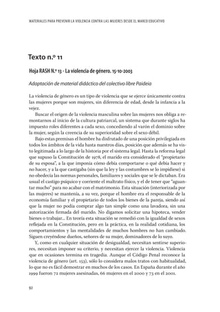 MATERIALES PARA PREVENIR LA VIOLENCIA CONTRA LAS MUJERES DESDE EL MARCO EDUCATIVO




Texto n.º 11
Hoja RASH N.º 13 - La violencia de género. 15-10-2003

Adaptación de material didáctico del colectivo libre Paideia

La violencia de género es un tipo de violencia que se ejerce únicamente contra
las mujeres porque son mujeres, sin diferencia de edad, desde la infancia a la
vejez.
    Buscar el origen de la violencia masculina sobre las mujeres nos obliga a re-
montarnos al inicio de la cultura patriarcal, un sistema que durante siglos ha
impuesto roles diferentes a cada sexo, concediendo al varón el dominio sobre
la mujer, según la creencia de su superioridad sobre el sexo débil.
    Bajo estas premisas el hombre ha disfrutado de una posición privilegiada en
todos los ámbitos de la vida hasta nuestros días, posición que además se ha vis-
to legitimada a lo largo de la historia por el sistema legal. Hasta la reforma legal
que supuso la Constitución de 1978, el marido era considerado el “propietario
de su esposa”, a la que imponía cómo debía comportarse o qué debía hacer y
no hacer, y a la que castigaba (sin que la ley y las costumbres se lo impidiese) si
no obedecía las normas personales, familiares y sociales que se le dictaban. Era
usual el castigo psíquico y corriente el maltrato físico, y el de tener que “aguan-
tar mucho” para no acabar con el matrimonio. Esta situación (interiorizada por
las mujeres) se mantenía, a su vez, porque el hombre era el responsable de la
economía familiar y el propietario de todos los bienes de la pareja, siendo así
que la mujer no podía comprar algo tan simple como una lavadora, sin una
autorización ﬁrmada del marido. No digamos solicitar una hipoteca, vender
bienes o trabajar... En teoría esta situación se remedió con la igualdad de sexos
reﬂejada en la Constitución, pero en la práctica, en la realidad cotidiana, los
comportamientos y las mentalidades de muchos hombres no han cambiado.
Siguen creyéndose dueños, señores de su mujer, dominadores de lo suyo.
   Y, como en cualquier situación de desigualdad, necesitan sentirse superio-
res, necesitan imponer su criterio, y necesitan ejercer la violencia. Violencia
que en ocasiones termina en tragedia. Aunque el Código Penal reconoce la
violencia de género (art. 153), sólo lo considera malos tratos con habitualidad,
lo que no es fácil demostrar en muchos de los casos. En España durante el año
1999 fueron 72 mujeres asesinadas, 66 mujeres en el 2000 y 73 en el 2001.

92
 