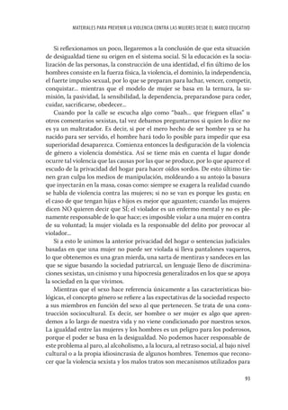 MATERIALES PARA PREVENIR LA VIOLENCIA CONTRA LAS MUJERES DESDE EL MARCO EDUCATIVO


    Si reﬂexionamos un poco, llegaremos a la conclusión de que esta situación
de desigualdad tiene su origen en el sistema social. Si la educación es la socia-
lización de las personas, la construcción de una identidad, el ﬁn último de los
hombres consiste en la fuerza física, la violencia, el dominio, la independencia,
el fuerte impulso sexual, por lo que se preparan para luchar, vencer, competir,
conquistar... mientras que el modelo de mujer se basa en la ternura, la su-
misión, la pasividad, la sensibilidad, la dependencia, preparandose para ceder,
cuidar, sacriﬁcarse, obedecer...
    Cuando por la calle se escucha algo como “baah... que frieguen ellas” u
otros comentarios sexistas, tal vez debamos preguntarnos si quien lo dice no
es ya un maltratador. Es decir, si por el mero hecho de ser hombre ya se ha
nacido para ser servido, el hombre hará todo lo posible para impedir que esa
superioridad desaparezca. Comienza entonces la desﬁguración de la violencia
de género a violencia doméstica. Así se tiene más en cuenta el lugar donde
ocurre tal violencia que las causas por las que se produce, por lo que aparece el
escudo de la privacidad del hogar para hacer oídos sordos. De esto último tie-
nen gran culpa los medios de manipulación, moldeando a su antojo la basura
que inyectarán en la masa, cosas como: siempre se exagera la realidad cuando
se habla de violencia contra las mujeres; si no se van es porque les gusta; en
el caso de que tengan hijas e hijos es mejor que aguanten; cuando las mujeres
dicen NO quieren decir que SÍ; el violador es un enfermo mental y no es ple-
namente responsable de lo que hace; es imposible violar a una mujer en contra
de su voluntad; la mujer violada es la responsable del delito por provocar al
violador...
    Si a esto le unimos la anterior privacidad del hogar o sentencias judiciales
basadas en que una mujer no puede ser violada si lleva pantalones vaqueros,
lo que obtenemos es una gran mierda, una sarta de mentiras y sandeces en las
que se sigue basando la sociedad patriarcal, un lenguaje lleno de discrimina-
ciones sexistas, un cinismo y una hipocresía generalizados en los que se apoya
la sociedad en la que vivimos.
    Mientras que el sexo hace referencia únicamente a las características bio-
lógicas, el concepto género se reﬁere a las expectativas de la sociedad respecto
a sus miembros en función del sexo al que pertenecen. Se trata de una cons-
trucción sociocultural. Es decir, ser hombre o ser mujer es algo que apren-
demos a lo largo de nuestra vida y no viene condicionado por nuestros sexos.
La igualdad entre las mujeres y los hombres es un peligro para los poderosos,
porque el poder se basa en la desigualdad. No podemos hacer responsable de
este problema al paro, al alcoholismo, a la locura, al retraso social, al bajo nivel
cultural o a la propia idiosincrasia de algunos hombres. Tenemos que recono-
cer que la violencia sexista y los malos tratos son mecanismos utilizados para

                                                                                         93
 