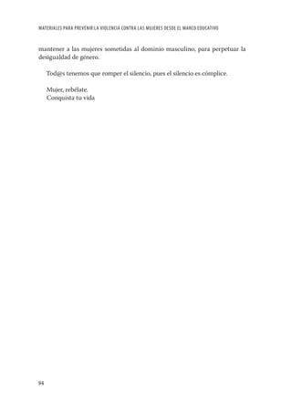 MATERIALES PARA PREVENIR LA VIOLENCIA CONTRA LAS MUJERES DESDE EL MARCO EDUCATIVO


mantener a las mujeres sometidas al dominio masculino, para perpetuar la
desigualdad de género.

     Tod@s tenemos que romper el silencio, pues el silencio es cómplice.

     Mujer, rebélate.
     Conquista tu vida




94
 