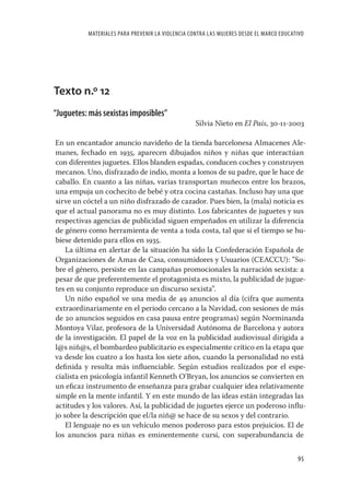 MATERIALES PARA PREVENIR LA VIOLENCIA CONTRA LAS MUJERES DESDE EL MARCO EDUCATIVO




Texto n.º 12
“Juguetes: más sexistas imposibles”
                                                  Silvia Nieto en El Pais, 30-11-2003

En un encantador anuncio navideño de la tienda barcelonesa Almacenes Ale-
manes, fechado en 1935, aparecen dibujados niños y niñas que interactúan
con diferentes juguetes. Ellos blanden espadas, conducen coches y construyen
mecanos. Uno, disfrazado de indio, monta a lomos de su padre, que le hace de
caballo. En cuanto a las niñas, varias transportan muñecos entre los brazos,
una empuja un cochecito de bebé y otra cocina castañas. Incluso hay una que
sirve un cóctel a un niño disfrazado de cazador. Pues bien, la (mala) noticia es
que el actual panorama no es muy distinto. Los fabricantes de juguetes y sus
respectivas agencias de publicidad siguen empeñados en utilizar la diferencia
de género como herramienta de venta a toda costa, tal que si el tiempo se hu-
biese detenido para ellos en 1935.
    La última en alertar de la situación ha sido la Confederación Española de
Organizaciones de Amas de Casa, consumidores y Usuarios (CEACCU): ”So-
bre el género, persiste en las campañas promocionales la narración sexista: a
pesar de que preferentemente el protagonista es mixto, la publicidad de jugue-
tes en su conjunto reproduce un discurso sexista”.
    Un niño español ve una media de 49 anuncios al día (cifra que aumenta
extraordinariamente en el periodo cercano a la Navidad, con sesiones de más
de 20 anuncios seguidos en casa pausa entre programas) según Norminanda
Montoya Vilar, profesora de la Universidad Autónoma de Barcelona y autora
de la investigación. El papel de la voz en la publicidad audiovisual dirigida a
l@s niñ@s, el bombardeo publicitario es especialmente crítico en la etapa que
va desde los cuatro a los hasta los siete años, cuando la personalidad no está
deﬁnida y resulta más inﬂuenciable. Según estudios realizados por el espe-
cialista en psicología infantil Kenneth O’Bryan, los anuncios se convierten en
un eﬁcaz instrumento de enseñanza para grabar cualquier idea relativamente
simple en la mente infantil. Y en este mundo de las ideas están integradas las
actitudes y los valores. Así, la publicidad de juguetes ejerce un poderoso inﬂu-
jo sobre la descripción que el/la niñ@ se hace de su sexos y del contrario.
    El lenguaje no es un vehículo menos poderoso para estos prejuicios. El de
los anuncios para niñas es eminentemente cursi, con superabundancia de

                                                                                        95
 