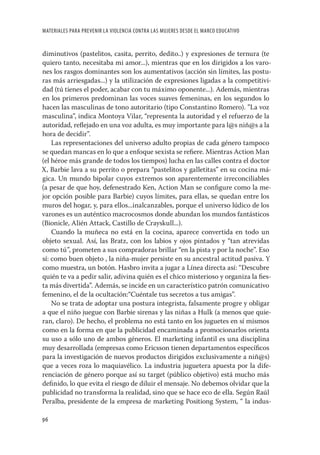 MATERIALES PARA PREVENIR LA VIOLENCIA CONTRA LAS MUJERES DESDE EL MARCO EDUCATIVO


diminutivos (pastelitos, casita, perrito, dedito..) y expresiones de ternura (te
quiero tanto, necesitaba mi amor...), mientras que en los dirigidos a los varo-
nes los rasgos dominantes son los aumentativos (acción sin límites, las postu-
ras más arriesgadas...) y la utilización de expresiones ligadas a la competitivi-
dad (tú tienes el poder, acabar con tu máximo oponente...). Además, mientras
en los primeros predominan las voces suaves femeninas, en los segundos lo
hacen las masculinas de tono autoritario (tipo Constantino Romero). ”La voz
masculina”, indica Montoya Vilar, “representa la autoridad y el refuerzo de la
autoridad, reﬂejado en una voz adulta, es muy importante para l@s niñ@s a la
hora de decidir”.
    Las representaciones del universo adulto propias de cada género tampoco
se quedan mancas en lo que a enfoque sexista se reﬁere. Mientras Action Man
(el héroe más grande de todos los tiempos) lucha en las calles contra el doctor
X, Barbie lava a su perrito o prepara “pastelitos y galletitas” en su cocina má-
gica. Un mundo bipolar cuyos extremos son aparentemente irreconciliables
(a pesar de que hoy, defenestrado Ken, Action Man se conﬁgure como la me-
jor opción posible para Barbie) cuyos límites, para ellas, se quedan entre los
muros del hogar, y, para ellos...inalcanzables, porque el universo lúdico de los
varones es un auténtico macrocosmos donde abundan los mundos fantásticos
(Bionicle, Alién Attack, Castillo de Crayskull...).
    Cuando la muñeca no está en la cocina, aparece convertida en todo un
objeto sexual. Así, las Bratz, con los labios y ojos pintados y “tan atrevidas
como tú”, prometen a sus compradoras brillar “en la pista y por la noche”. Eso
sí: como buen objeto , la niña-mujer persiste en su ancestral actitud pasiva. Y
como muestra, un botón. Hasbro invita a jugar a Línea directa así: “Descubre
quién te va a pedir salir, adivina quién es el chico misterioso y organiza la ﬁes-
ta más divertida”. Además, se incide en un característico patrón comunicativo
femenino, el de la ocultación:“Cuéntale tus secretos a tus amigas”.
    No se trata de adoptar una postura integrista, falsamente progre y obligar
a que el niño juegue con Barbie sirenas y las niñas a Hulk (a menos que quie-
ran, claro). De hecho, el problema no está tanto en los juguetes en sí mismos
como en la forma en que la publicidad encaminada a promocionarlos orienta
su uso a sólo uno de ambos géneros. El marketing infantil es una disciplina
muy desarrollada (empresas como Ericsson tienen departamentos especíﬁcos
para la investigación de nuevos productos dirigidos exclusivamente a niñ@s)
que a veces roza lo maquiavélico. La industria juguetera apuesta por la dife-
renciación de género porque así su target (público objetivo) está mucho más
deﬁnido, lo que evita el riesgo de diluir el mensaje. No debemos olvidar que la
publicidad no transforma la realidad, sino que se hace eco de ella. Según Raúl
Peralba, presidente de la empresa de marketing Positiong System, “ la indus-

96
 