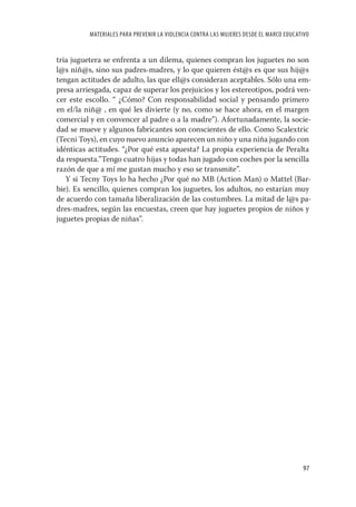 MATERIALES PARA PREVENIR LA VIOLENCIA CONTRA LAS MUJERES DESDE EL MARCO EDUCATIVO


tria juguetera se enfrenta a un dilema, quienes compran los juguetes no son
l@s niñ@s, sino sus padres-madres, y lo que quieren ést@s es que sus hij@s
tengan actitudes de adulto, las que ell@s consideran aceptables. Sólo una em-
presa arriesgada, capaz de superar los prejuicios y los estereotipos, podrá ven-
cer este escollo. “ ¿Cómo? Con responsabilidad social y pensando primero
en el/la niñ@ , en qué les divierte (y no, como se hace ahora, en el margen
comercial y en convencer al padre o a la madre”). Afortunadamente, la socie-
dad se mueve y algunos fabricantes son conscientes de ello. Como Scalextric
(Tecni Toys), en cuyo nuevo anuncio aparecen un niño y una niña jugando con
idénticas actitudes. “¿Por qué esta apuesta? La propia experiencia de Peralta
da respuesta.”Tengo cuatro hijas y todas han jugado con coches por la sencilla
razón de que a mí me gustan mucho y eso se transmite”.
   Y si Tecny Toys lo ha hecho ¿Por qué no MB (Action Man) o Mattel (Bar-
bie). Es sencillo, quienes compran los juguetes, los adultos, no estarían muy
de acuerdo con tamaña liberalización de las costumbres. La mitad de l@s pa-
dres-madres, según las encuestas, creen que hay juguetes propios de niños y
juguetes propias de niñas”.




                                                                                        97
 