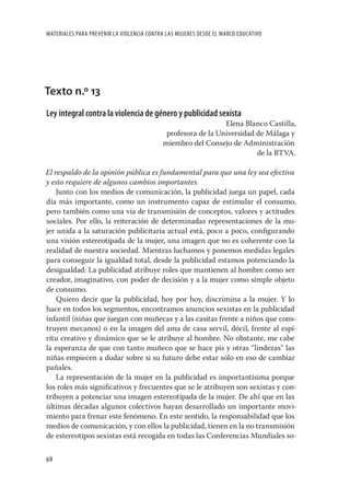 MATERIALES PARA PREVENIR LA VIOLENCIA CONTRA LAS MUJERES DESDE EL MARCO EDUCATIVO




Texto n.º 13
Ley integral contra la violencia de género y publicidad sexista
                                                              Elena Blanco Castilla,
                                            profesora de la Universidad de Málaga y
                                           miembro del Consejo de Administración
                                                                        de la RTVA.

El respaldo de la opinión pública es fundamental para que una ley sea efectiva
y esto requiere de algunos cambios importantes.
    Junto con los medios de comunicación, la publicidad juega un papel, cada
día más importante, como un instrumento capaz de estimular el consumo,
pero también como una vía de transmisión de conceptos, valores y actitudes
sociales. Por ello, la reiteración de determinadas representaciones de la mu-
jer unida a la saturación publicitaria actual está, poco a poco, conﬁgurando
una visión estereotipada de la mujer, una imagen que no es coherente con la
realidad de nuestra sociedad. Mientras luchamos y ponemos medidas legales
para conseguir la igualdad total, desde la publicidad estamos potenciando la
desigualdad: La publicidad atribuye roles que mantienen al hombre como ser
creador, imaginativo, con poder de decisión y a la mujer como simple objeto
de consumo.
    Quiero decir que la publicidad, hoy por hoy, discrimina a la mujer. Y lo
hace en todos los segmentos, encontramos anuncios sexistas en la publicidad
infantil (niñas que juegan con muñecas y a las casitas frente a niños que cons-
truyen mecanos) o en la imagen del ama de casa servil, dócil, frente al espí-
ritu creativo y dinámico que se le atribuye al hombre. No obstante, me cabe
la esperanza de que con tanto muñeco que se hace pis y otras “lindezas” las
niñas empiecen a dudar sobre si su futuro debe estar sólo en eso de cambiar
pañales.
    La representación de la mujer en la publicidad es importantísima porque
los roles más signiﬁcativos y frecuentes que se le atribuyen son sexistas y con-
tribuyen a potenciar una imagen estereotipada de la mujer. De ahí que en las
últimas décadas algunos colectivos hayan desarrollado un importante movi-
miento para frenar este fenómeno. En este sentido, la responsabilidad que los
medios de comunicación, y con ellos la publicidad, tienen en la no transmisión
de estereotipos sexistas está recogida en todas las Conferencias Mundiales so-

98
 