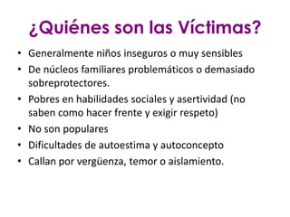 ¿Quiénes son las Víctimas?
• Generalmente niños inseguros o muy sensibles
• De núcleos familiares problemáticos o demasiado
  sobreprotectores.
• Pobres en habilidades sociales y asertividad (no
  saben como hacer frente y exigir respeto)
• No son populares
• Dificultades de autoestima y autoconcepto
• Callan por vergüenza, temor o aislamiento.
 