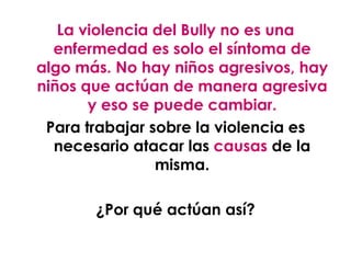 La violencia del Bully no es una
  enfermedad es solo el síntoma de
algo más. No hay niños agresivos, hay
niños que actúan de manera agresiva
       y eso se puede cambiar.
 Para trabajar sobre la violencia es
  necesario atacar las causas de la
                misma.

       ¿Por qué actúan así?
 