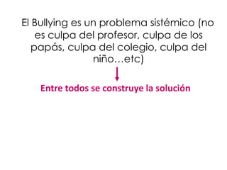 El Bullying es un problema sistémico (no
    es culpa del profesor, culpa de los
   papás, culpa del colegio, culpa del
                niño…etc)

   Entre todos se construye la solución
 