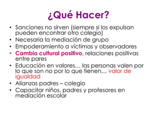 ¿Qué Hacer?
• Sanciones no sirven (siempre si los expulsan
  pueden encontrar otro colegio)
• Necesaria la mediación de grupo
• Empoderamiento a víctimas y observadores
• Cambio cultural positivo, relaciones positivas
  entre pares
• Educación en valores… las personas valen por
  lo que son no por lo que tienen… valor de
  igualdad
• Alianzas padres – colegio
• Capacitar niños, padres y profesores en
  mediación escolar
 