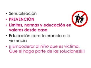 • Sensibilización
• PREVENCIÓN
• Limites, normas y educación en
  valores desde casa
• Educación cero tolerancia a la
  violencia
• ¡¡¡Empoderar al niño que es víctima.
  Que el haga parte de las soluciones!!!!
 