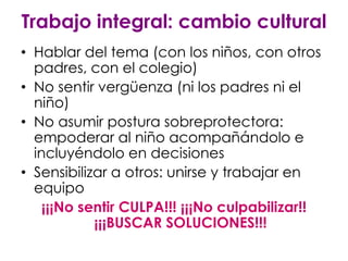 Trabajo integral: cambio cultural
• Hablar del tema (con los niños, con otros
  padres, con el colegio)
• No sentir vergüenza (ni los padres ni el
  niño)
• No asumir postura sobreprotectora:
  empoderar al niño acompañándolo e
  incluyéndolo en decisiones
• Sensibilizar a otros: unirse y trabajar en
  equipo
    ¡¡¡No sentir CULPA!!! ¡¡¡No culpabilizar!!
            ¡¡¡BUSCAR SOLUCIONES!!!
 
