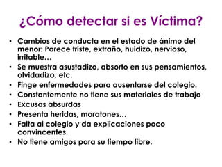 ¿Cómo detectar si es Víctima?
• Cambios de conducta en el estado de ánimo del
  menor: Parece triste, extraño, huidizo, nervioso,
  irritable…
• Se muestra asustadizo, absorto en sus pensamientos,
  olvidadizo, etc.
• Finge enfermedades para ausentarse del colegio.
• Constantemente no tiene sus materiales de trabajo
• Excusas absurdas
• Presenta heridas, moratones…
• Falta al colegio y da explicaciones poco
  convincentes.
• No tiene amigos para su tiempo libre.
 