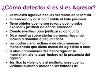 ¿Cómo detectar si es si es Agresor?
 • Se muestra agresivo con los miembros de la familia
 • Es reservado y casi inaccesible al trato personal.
 • Tiene objetos que no son suyos y que no sabe
   explicar y justificar de dónde proceden.
 • Cuenta mentiras para justificar su conducta.
 • Dice mentiras sobre ciertas personas, llegando
   incluso a dañarlas o perjudicarlas.
 • Los padres de la víctima o de otros menores han
   mencionado que dicho menor ha agredido a otros.
 • Si otros compañeros del menor agresor se
   mantienen silenciosos, incluso en la presencia del
   agresor.
 • Justifica la violencia y el maltrato, cree que las
   víctimas buscan y merecen ser tratadas así
 