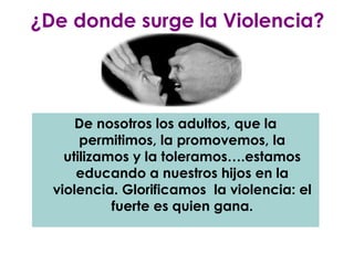 ¿De donde surge la Violencia?




      De nosotros los adultos, que la
       permitimos, la promovemos, la
    utilizamos y la toleramos….estamos
      educando a nuestros hijos en la
  violencia. Glorificamos la violencia: el
            fuerte es quien gana.
 
