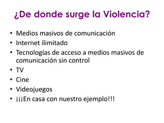 ¿De donde surge la Violencia?
• Medios masivos de comunicación
• Internet ilimitado
• Tecnologías de acceso a medios masivos de
  comunicación sin control
• TV
• Cine
• Videojuegos
• ¡¡¡En casa con nuestro ejemplo!!!
 