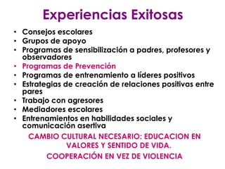 Experiencias Exitosas
• Consejos escolares
• Grupos de apoyo
• Programas de sensibilización a padres, profesores y
  observadores
• Programas de Prevención
• Programas de entrenamiento a líderes positivos
• Estrategias de creación de relaciones positivas entre
  pares
• Trabajo con agresores
• Mediadores escolares
• Entrenamientos en habilidades sociales y
  comunicación asertiva
    CAMBIO CULTURAL NECESARIO: EDUCACION EN
               VALORES Y SENTIDO DE VIDA.
         COOPERACIÓN EN VEZ DE VIOLENCIA
 