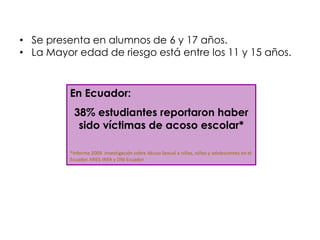 • Se presenta en alumnos de 6 y 17 años.
• La Mayor edad de riesgo está entre los 11 y 15 años.



          En Ecuador:
           38% estudiantes reportaron haber
            sido víctimas de acoso escolar*

          *Informe 2009. Investigación sobre Abuso Sexual a niñas, niños y adolescentes en el
          Ecuador. MIES-INFA y DNI Ecuador
 
