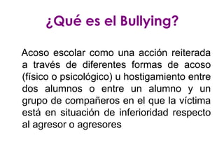 ¿Qué es el Bullying?

Acoso escolar como una acción reiterada
a través de diferentes formas de acoso
(físico o psicológico) u hostigamiento entre
dos alumnos o entre un alumno y un
grupo de compañeros en el que la víctima
está en situación de inferioridad respecto
al agresor o agresores
 